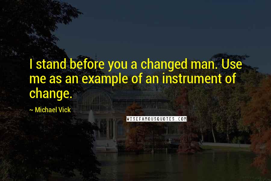 Michael Vick Quotes: I stand before you a changed man. Use me as an example of an instrument of change.