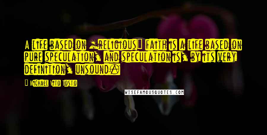 Michael Vito Tosto Quotes: A life based on [religious] faith is a life based on pure speculation, and speculation is, by its very definition, unsound.