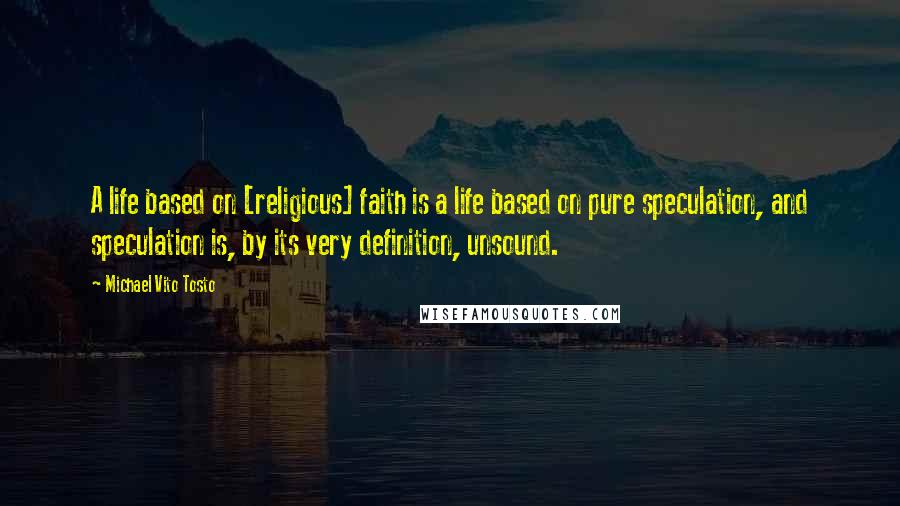 Michael Vito Tosto Quotes: A life based on [religious] faith is a life based on pure speculation, and speculation is, by its very definition, unsound.