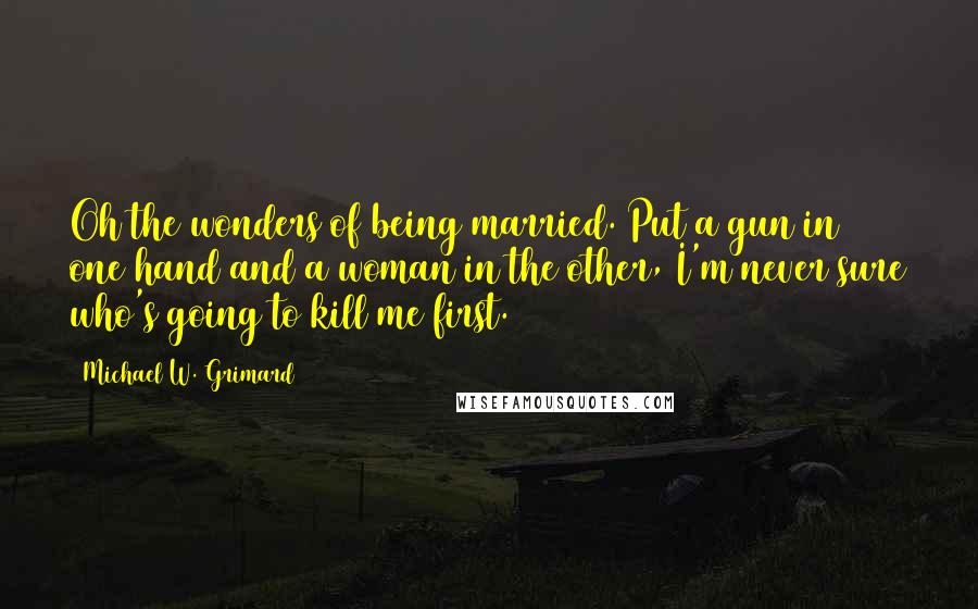 Michael W. Grimard Quotes: Oh the wonders of being married. Put a gun in one hand and a woman in the other, I'm never sure who's going to kill me first.