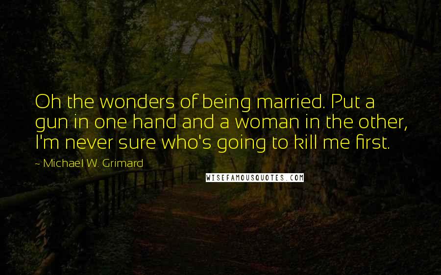 Michael W. Grimard Quotes: Oh the wonders of being married. Put a gun in one hand and a woman in the other, I'm never sure who's going to kill me first.