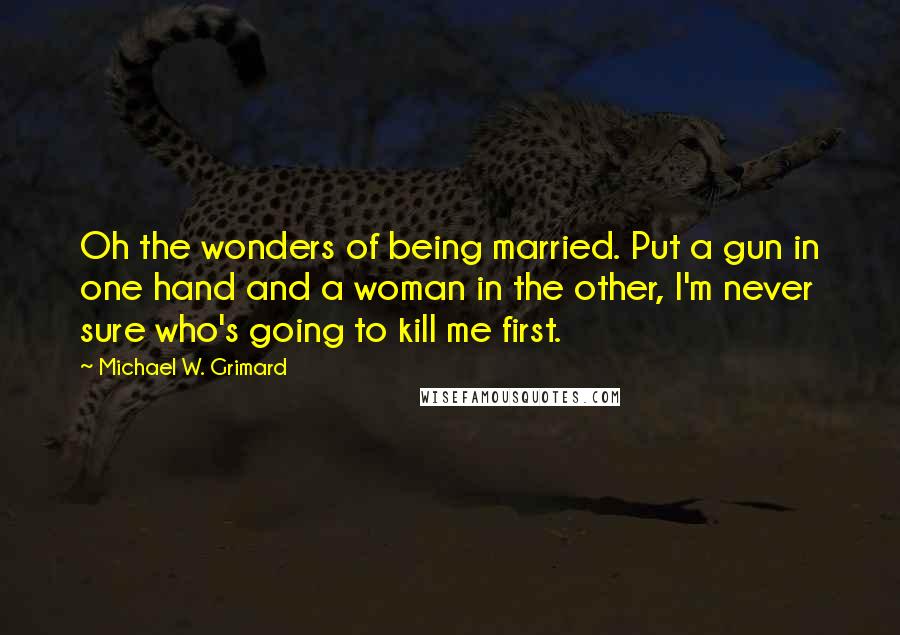 Michael W. Grimard Quotes: Oh the wonders of being married. Put a gun in one hand and a woman in the other, I'm never sure who's going to kill me first.