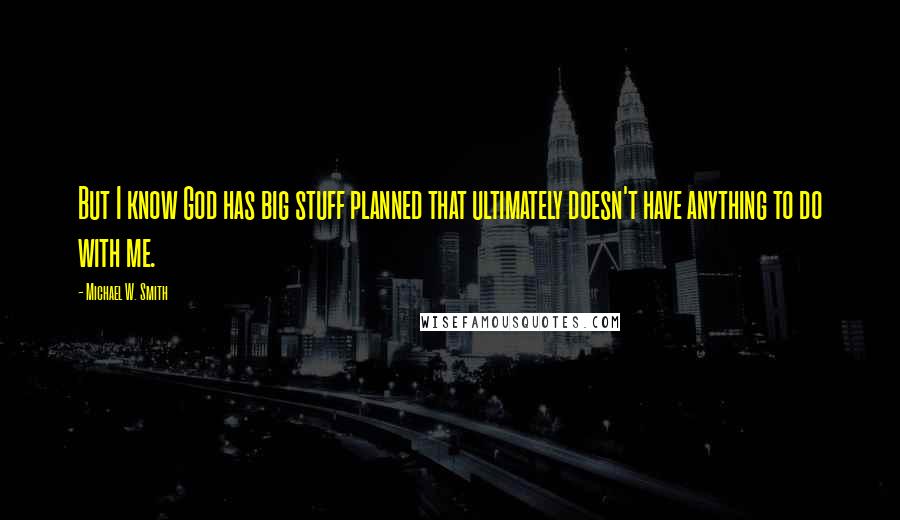 Michael W. Smith Quotes: But I know God has big stuff planned that ultimately doesn't have anything to do with me.