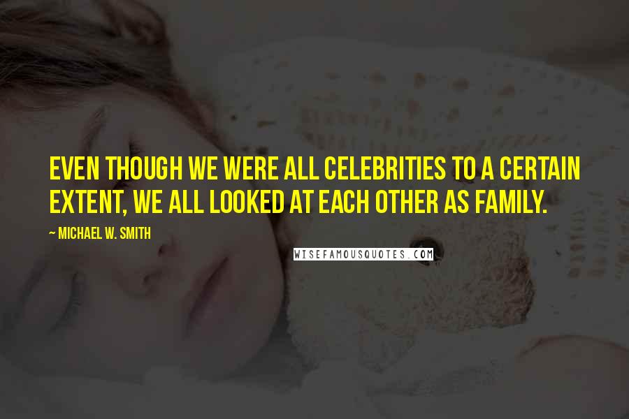 Michael W. Smith Quotes: Even though we were all celebrities to a certain extent, we all looked at each other as family.