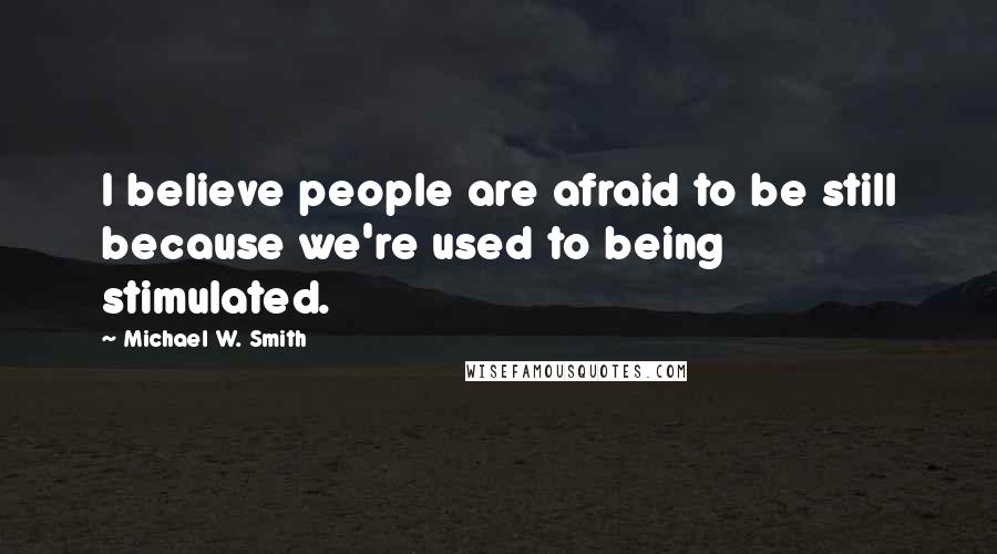 Michael W. Smith Quotes: I believe people are afraid to be still because we're used to being stimulated.