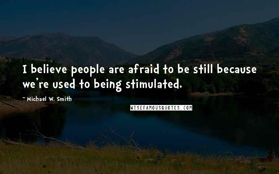 Michael W. Smith Quotes: I believe people are afraid to be still because we're used to being stimulated.