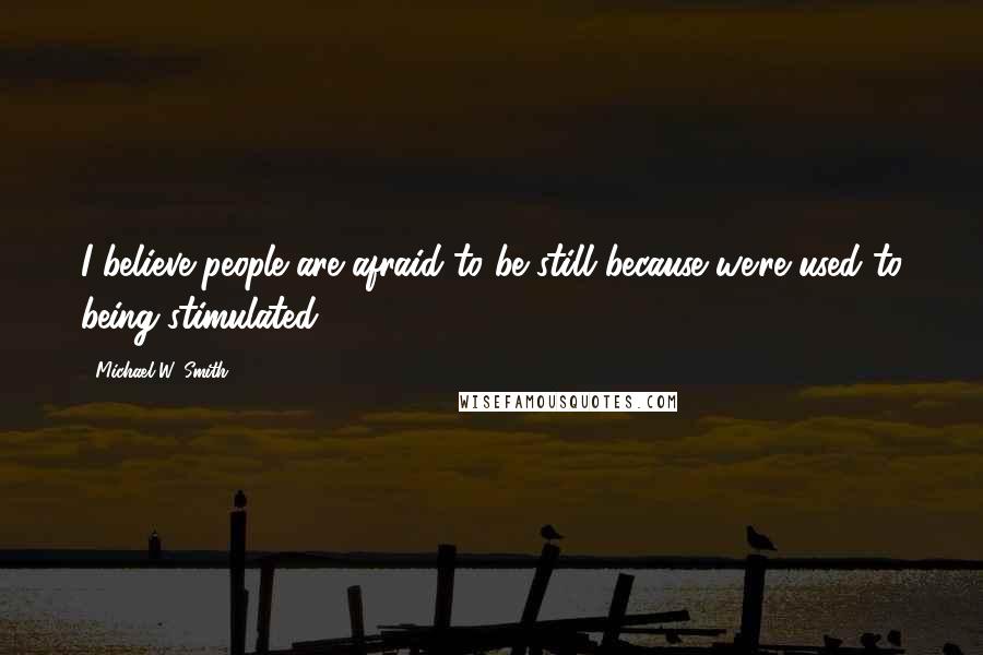 Michael W. Smith Quotes: I believe people are afraid to be still because we're used to being stimulated.