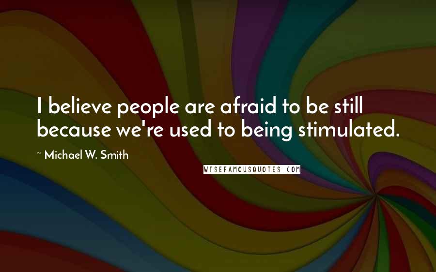 Michael W. Smith Quotes: I believe people are afraid to be still because we're used to being stimulated.