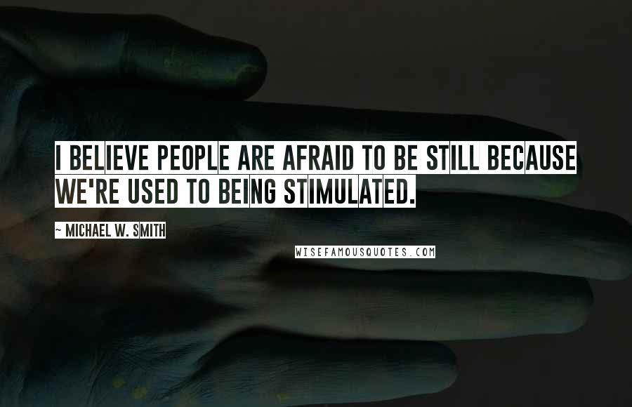 Michael W. Smith Quotes: I believe people are afraid to be still because we're used to being stimulated.