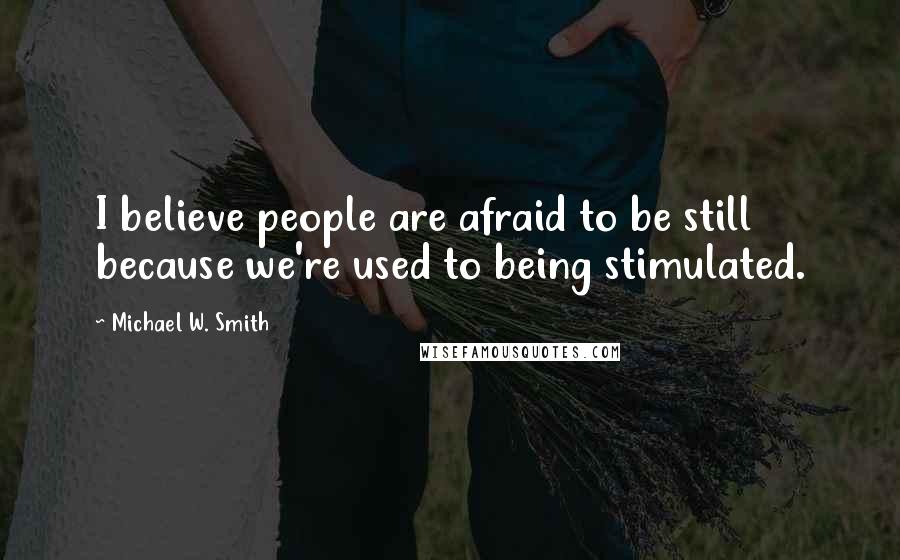 Michael W. Smith Quotes: I believe people are afraid to be still because we're used to being stimulated.