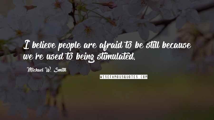 Michael W. Smith Quotes: I believe people are afraid to be still because we're used to being stimulated.