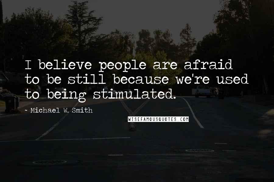 Michael W. Smith Quotes: I believe people are afraid to be still because we're used to being stimulated.