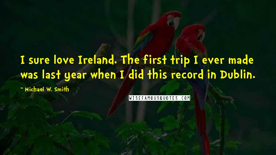 Michael W. Smith Quotes: I sure love Ireland. The first trip I ever made was last year when I did this record in Dublin.