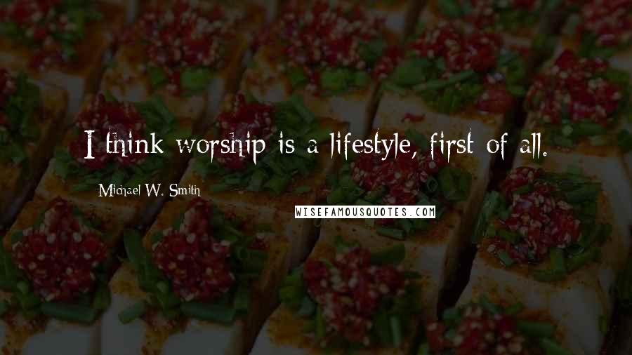 Michael W. Smith Quotes: I think worship is a lifestyle, first of all.