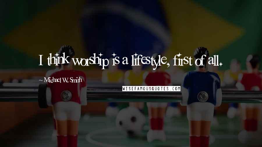 Michael W. Smith Quotes: I think worship is a lifestyle, first of all.