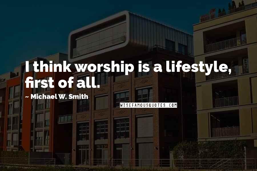 Michael W. Smith Quotes: I think worship is a lifestyle, first of all.