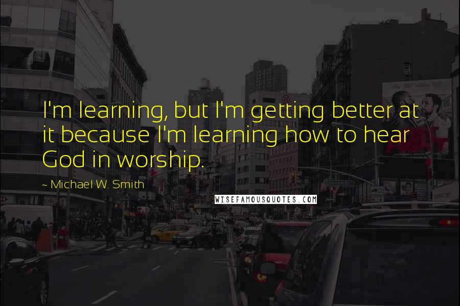 Michael W. Smith Quotes: I'm learning, but I'm getting better at it because I'm learning how to hear God in worship.