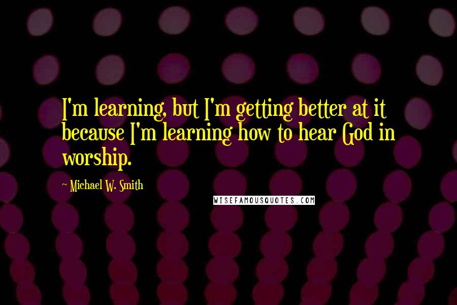 Michael W. Smith Quotes: I'm learning, but I'm getting better at it because I'm learning how to hear God in worship.