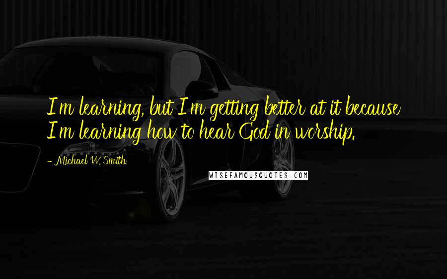 Michael W. Smith Quotes: I'm learning, but I'm getting better at it because I'm learning how to hear God in worship.