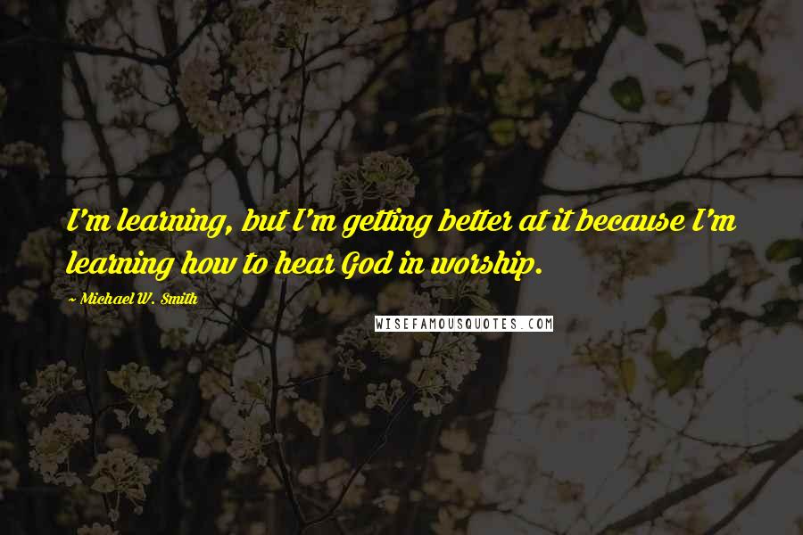 Michael W. Smith Quotes: I'm learning, but I'm getting better at it because I'm learning how to hear God in worship.