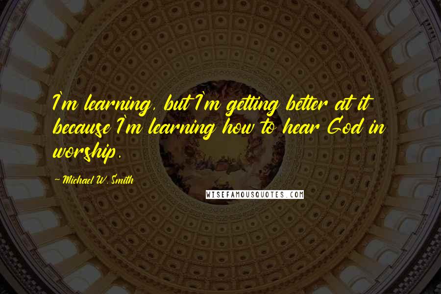 Michael W. Smith Quotes: I'm learning, but I'm getting better at it because I'm learning how to hear God in worship.