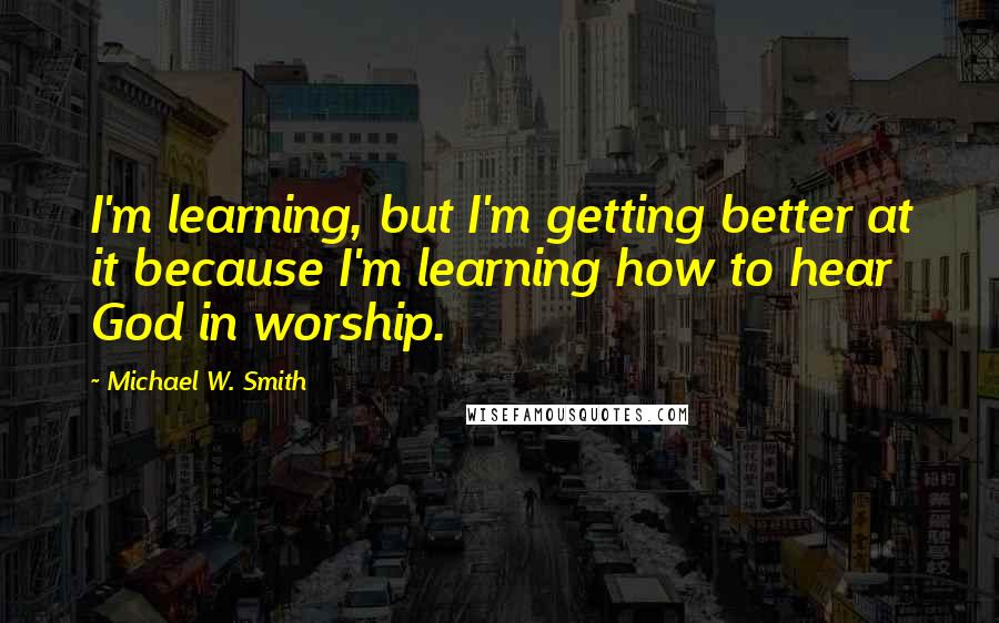 Michael W. Smith Quotes: I'm learning, but I'm getting better at it because I'm learning how to hear God in worship.