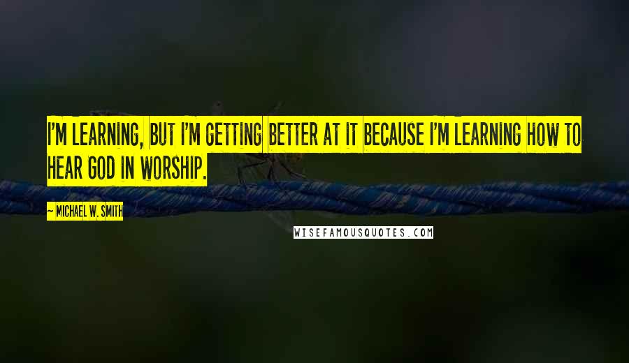 Michael W. Smith Quotes: I'm learning, but I'm getting better at it because I'm learning how to hear God in worship.