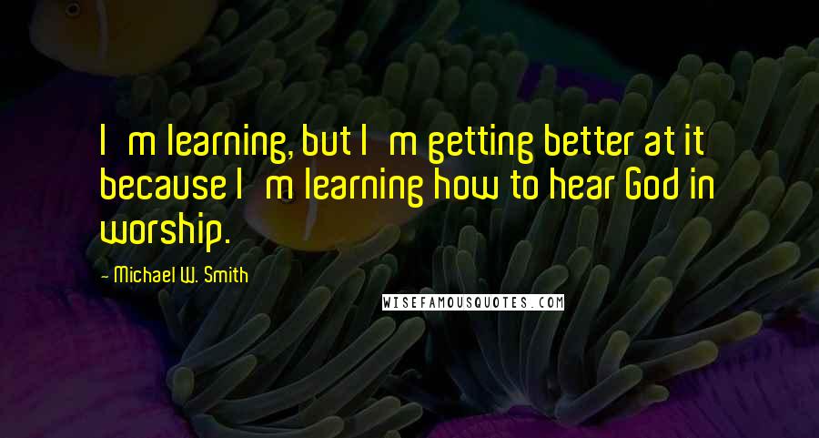 Michael W. Smith Quotes: I'm learning, but I'm getting better at it because I'm learning how to hear God in worship.