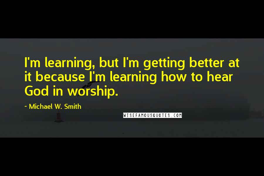 Michael W. Smith Quotes: I'm learning, but I'm getting better at it because I'm learning how to hear God in worship.