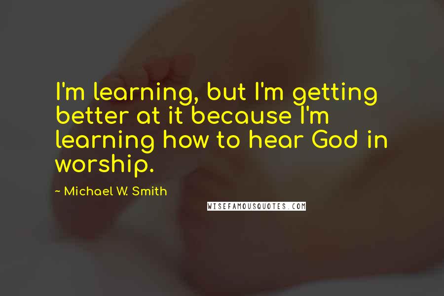 Michael W. Smith Quotes: I'm learning, but I'm getting better at it because I'm learning how to hear God in worship.