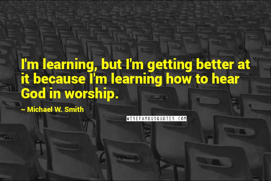 Michael W. Smith Quotes: I'm learning, but I'm getting better at it because I'm learning how to hear God in worship.