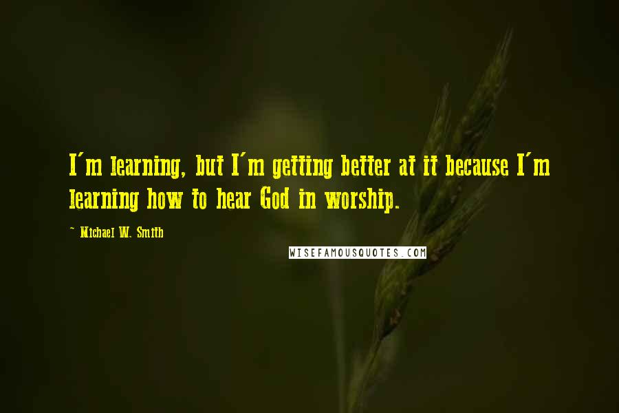 Michael W. Smith Quotes: I'm learning, but I'm getting better at it because I'm learning how to hear God in worship.