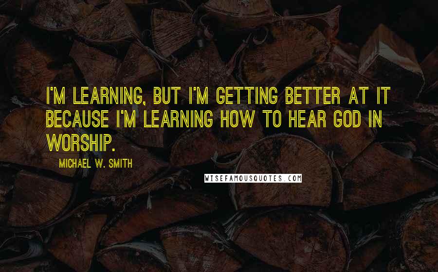 Michael W. Smith Quotes: I'm learning, but I'm getting better at it because I'm learning how to hear God in worship.