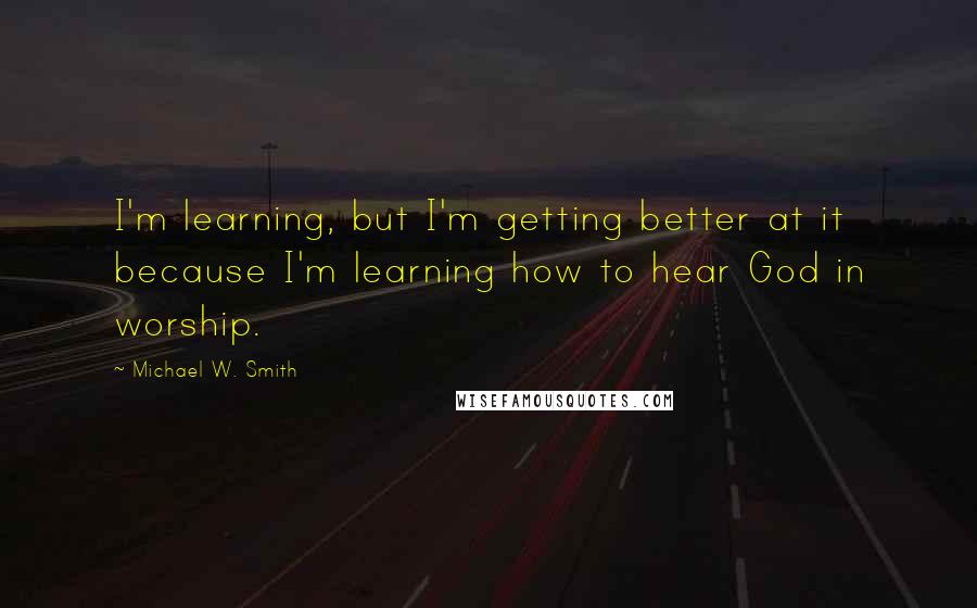 Michael W. Smith Quotes: I'm learning, but I'm getting better at it because I'm learning how to hear God in worship.