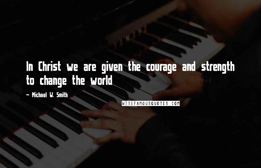 Michael W. Smith Quotes: In Christ we are given the courage and strength to change the world