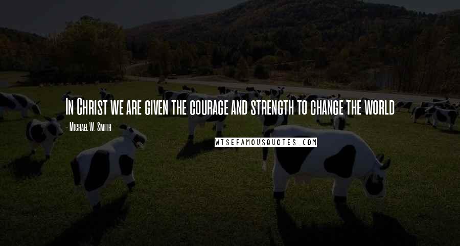 Michael W. Smith Quotes: In Christ we are given the courage and strength to change the world
