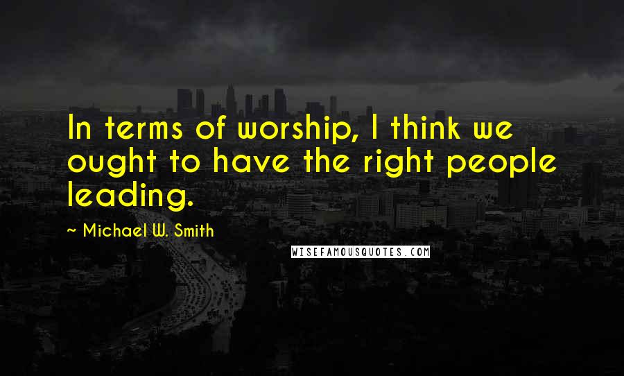 Michael W. Smith Quotes: In terms of worship, I think we ought to have the right people leading.