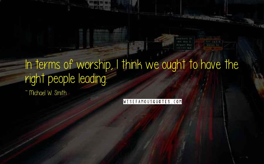 Michael W. Smith Quotes: In terms of worship, I think we ought to have the right people leading.