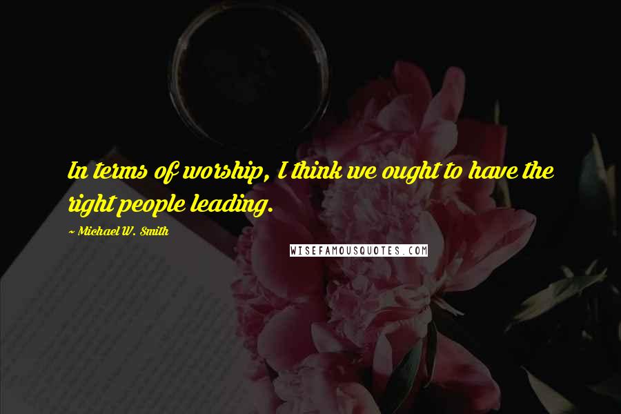 Michael W. Smith Quotes: In terms of worship, I think we ought to have the right people leading.