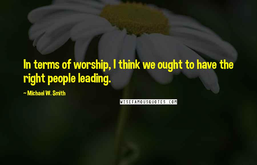 Michael W. Smith Quotes: In terms of worship, I think we ought to have the right people leading.