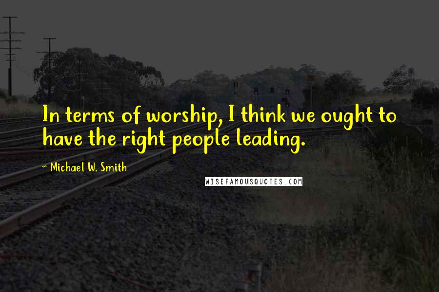 Michael W. Smith Quotes: In terms of worship, I think we ought to have the right people leading.