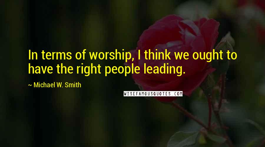 Michael W. Smith Quotes: In terms of worship, I think we ought to have the right people leading.