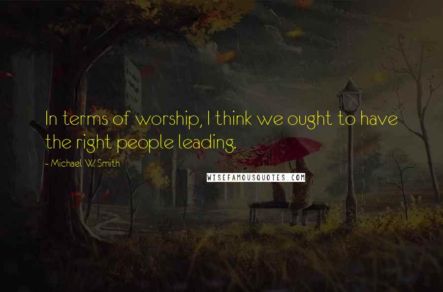 Michael W. Smith Quotes: In terms of worship, I think we ought to have the right people leading.