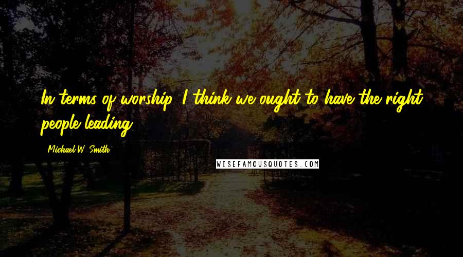 Michael W. Smith Quotes: In terms of worship, I think we ought to have the right people leading.