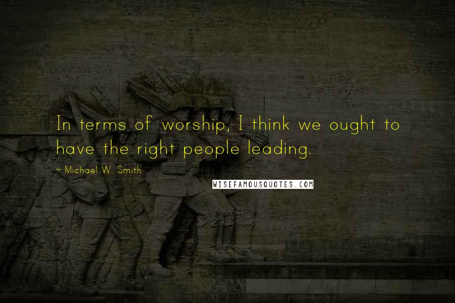 Michael W. Smith Quotes: In terms of worship, I think we ought to have the right people leading.