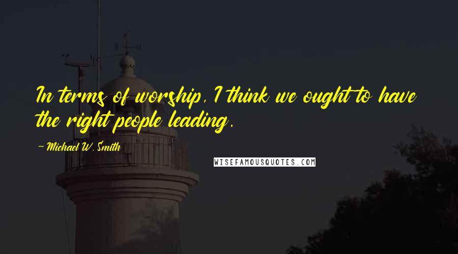 Michael W. Smith Quotes: In terms of worship, I think we ought to have the right people leading.