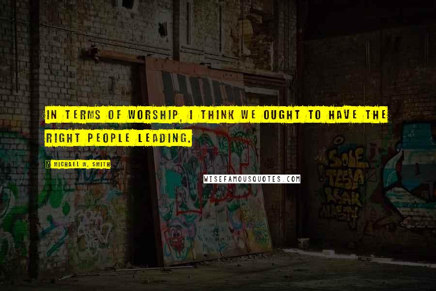 Michael W. Smith Quotes: In terms of worship, I think we ought to have the right people leading.