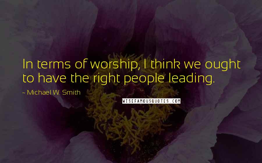 Michael W. Smith Quotes: In terms of worship, I think we ought to have the right people leading.