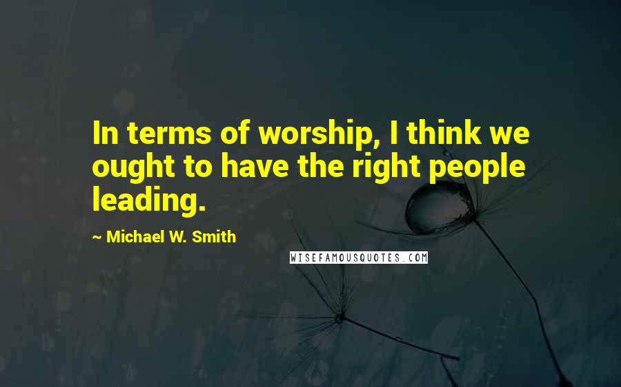 Michael W. Smith Quotes: In terms of worship, I think we ought to have the right people leading.