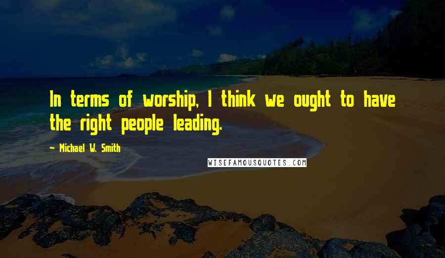 Michael W. Smith Quotes: In terms of worship, I think we ought to have the right people leading.